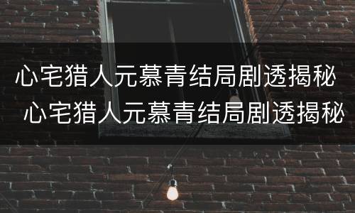 心宅猎人元慕青结局剧透揭秘 心宅猎人元慕青结局剧透揭秘图