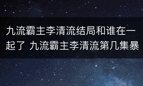 九流霸主李清流结局和谁在一起了 九流霸主李清流第几集暴露身份
