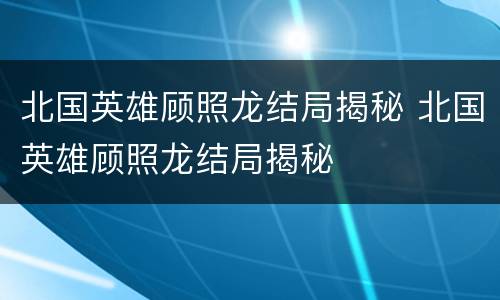 北国英雄顾照龙结局揭秘 北国英雄顾照龙结局揭秘