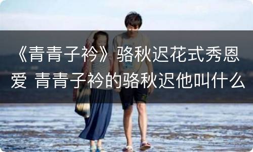 《青青子衿》骆秋迟花式秀恩爱 青青子衿的骆秋迟他叫什么名字