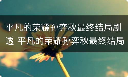 平凡的荣耀孙弈秋最终结局剧透 平凡的荣耀孙弈秋最终结局剧透是什么