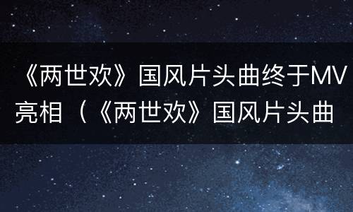 《两世欢》国风片头曲终于MV亮相（《两世欢》国风片头曲终于mv亮相）