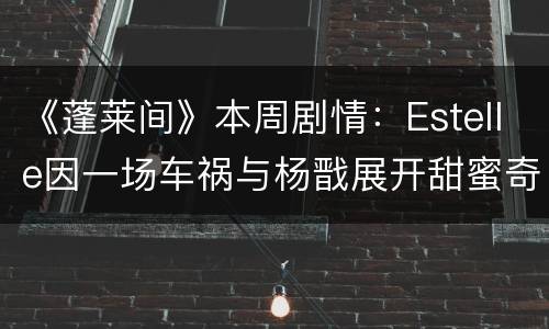 《蓬莱间》本周剧情：Estelle因一场车祸与杨戬展开甜蜜奇缘
