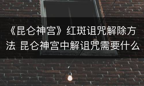 《昆仑神宫》红斑诅咒解除方法 昆仑神宫中解诅咒需要什么