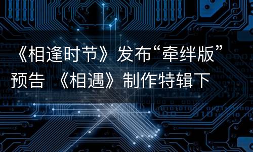 《相逢时节》发布“牵绊版”预告 《相遇》制作特辑下