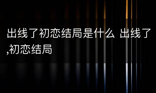 出线了初恋结局是什么 出线了,初恋结局