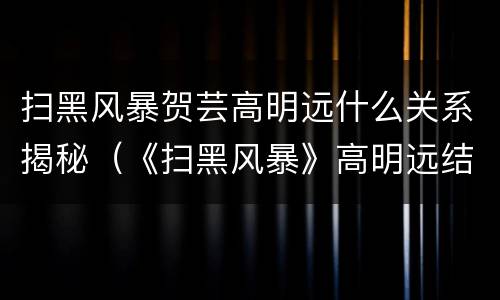 扫黑风暴贺芸高明远什么关系揭秘（《扫黑风暴》高明远结局:被判死刑,对贺芸还有爱意?）