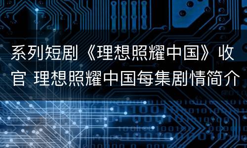 系列短剧《理想照耀中国》收官 理想照耀中国每集剧情简介