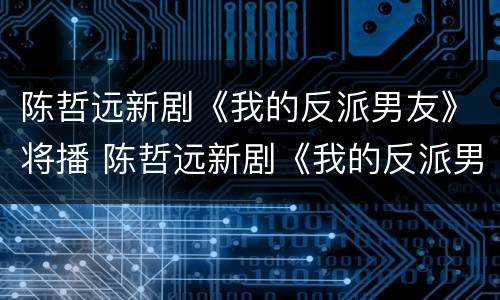 陈哲远新剧《我的反派男友》将播 陈哲远新剧《我的反派男友》将播什么
