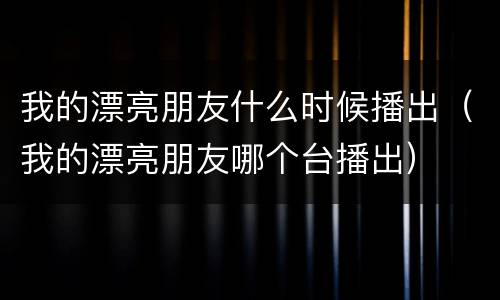 我的漂亮朋友什么时候播出（我的漂亮朋友哪个台播出）