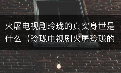 火屠电视剧玲珑的真实身世是什么（玲珑电视剧火屠玲珑的身世）