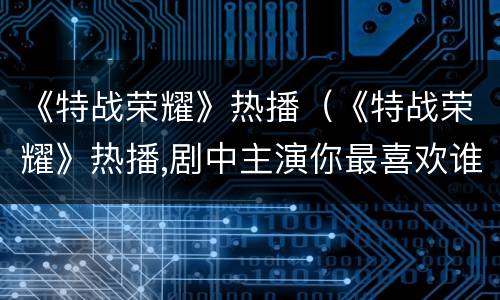 《特战荣耀》热播（《特战荣耀》热播,剧中主演你最喜欢谁?）