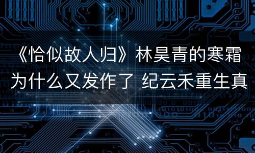 《恰似故人归》林昊青的寒霜为什么又发作了 纪云禾重生真相