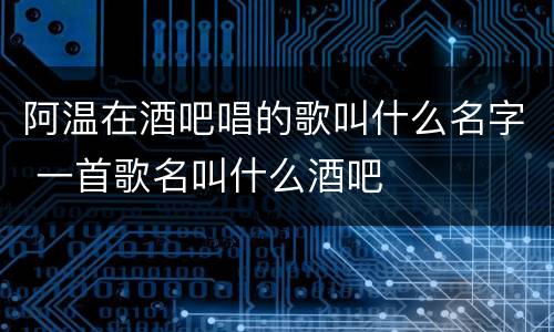 阿温在酒吧唱的歌叫什么名字 一首歌名叫什么酒吧