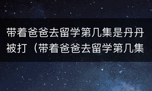 带着爸爸去留学第几集是丹丹被打（带着爸爸去留学第几集是丹丹被打结局）