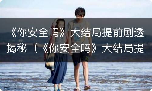 《你安全吗》大结局提前剧透揭秘（《你安全吗》大结局提前剧透揭秘）