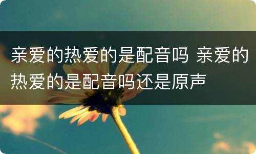 亲爱的热爱的是配音吗 亲爱的热爱的是配音吗还是原声