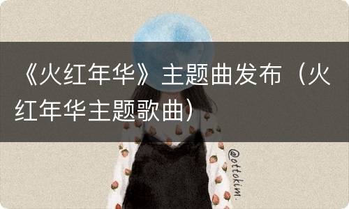 《火红年华》主题曲发布（火红年华主题歌曲）