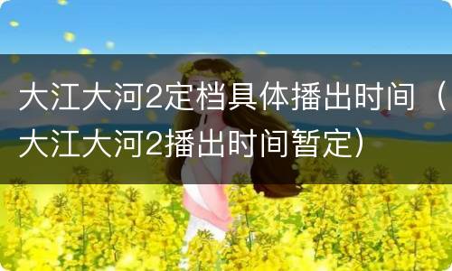 大江大河2定档具体播出时间（大江大河2播出时间暂定）