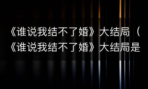 《谁说我结不了婚》大结局（《谁说我结不了婚》大结局是什么）