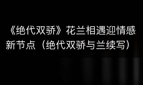 《绝代双骄》花兰相遇迎情感新节点（绝代双骄与兰续写）