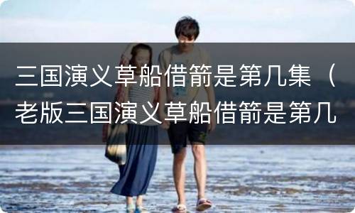 三国演义草船借箭是第几集（老版三国演义草船借箭是第几集）