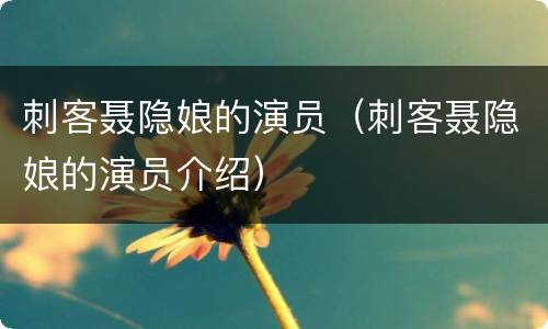 刺客聂隐娘的演员（刺客聂隐娘的演员介绍）