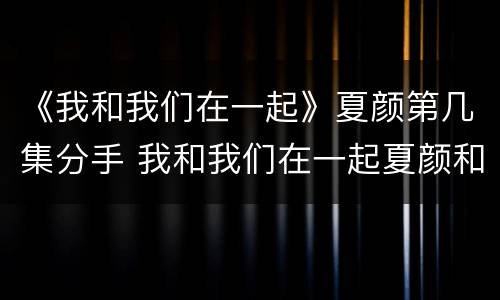 《我和我们在一起》夏颜第几集分手 我和我们在一起夏颜和许城逸第几集分手