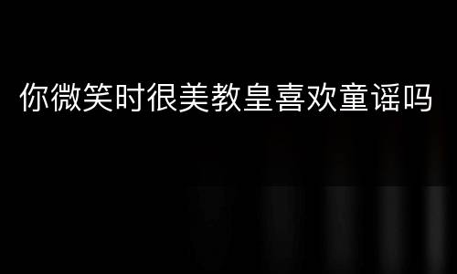 你微笑时很美教皇喜欢童谣吗