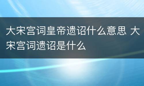 大宋宫词皇帝遗诏什么意思 大宋宫词遗诏是什么