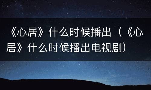 《心居》什么时候播出（《心居》什么时候播出电视剧）