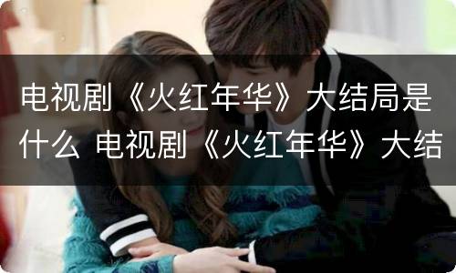 电视剧《火红年华》大结局是什么 电视剧《火红年华》大结局是什么