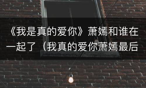 《我是真的爱你》萧嫣和谁在一起了（我真的爱你萧嫣最后和谁在一起）