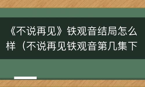 《不说再见》铁观音结局怎么样（不说再见铁观音第几集下线）