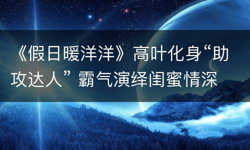 《假日暖洋洋》高叶化身“助攻达人” 霸气演绎闺蜜情深