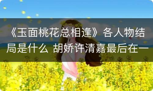 《玉面桃花总相逢》各人物结局是什么 胡娇许清嘉最后在一起了吗