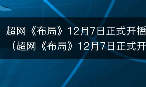 超网《布局》12月7日正式开播（超网《布局》12月7日正式开播了吗）