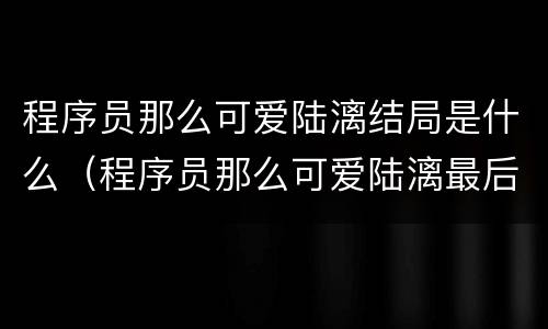 程序员那么可爱陆漓结局是什么（程序员那么可爱陆漓最后和谁在一起了）