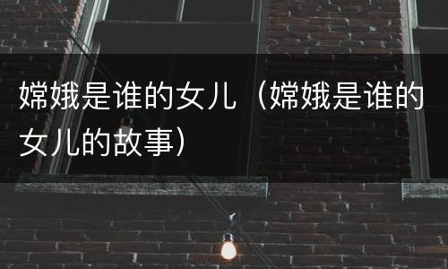 嫦娥是谁的女儿（嫦娥是谁的女儿的故事）