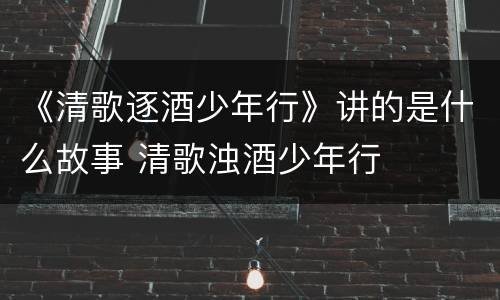 《清歌逐酒少年行》讲的是什么故事 清歌浊酒少年行