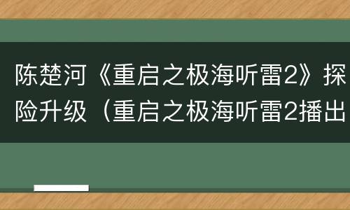陈楚河《重启之极海听雷2》探险升级（重启之极海听雷2播出时间）