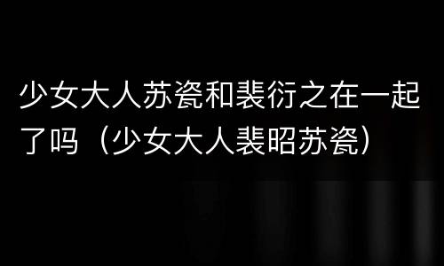 少女大人苏瓷和裴衍之在一起了吗（少女大人裴昭苏瓷）