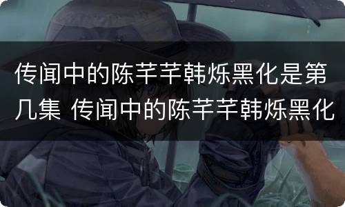 传闻中的陈芊芊韩烁黑化是第几集 传闻中的陈芊芊韩烁黑化是第几集对陈芊芊用强结局...
