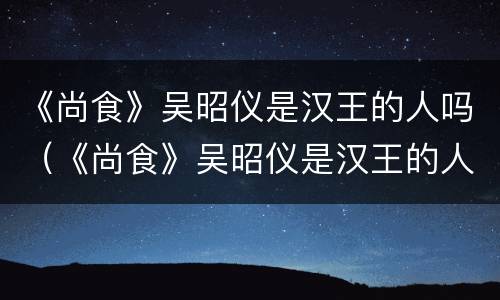 《尚食》吴昭仪是汉王的人吗（《尚食》吴昭仪是汉王的人吗）