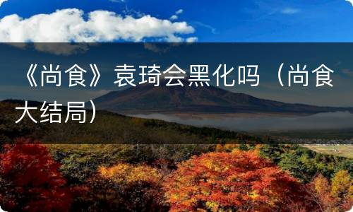 《尚食》袁琦会黑化吗（尚食大结局）