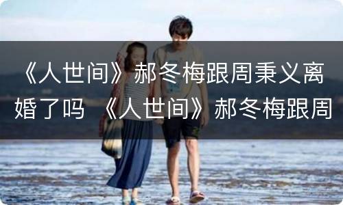 《人世间》郝冬梅跟周秉义离婚了吗 《人世间》郝冬梅跟周秉义离婚了吗视频