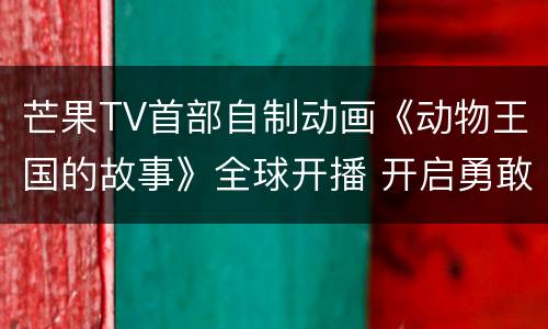 芒果TV首部自制动画《动物王国的故事》全球开播 开启勇敢与爱新旅程