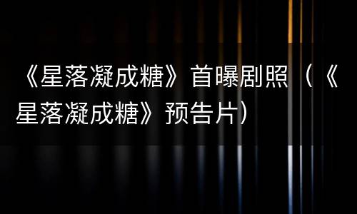 《星落凝成糖》首曝剧照（《星落凝成糖》预告片）