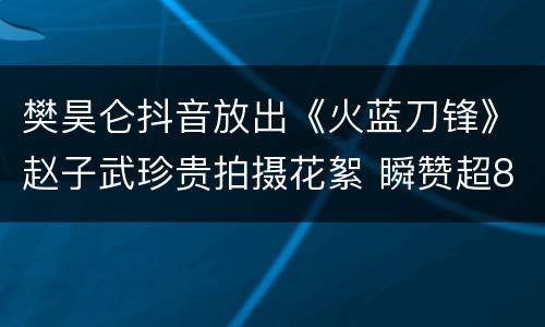 樊昊仑抖音放出《火蓝刀锋》赵子武珍贵拍摄花絮 瞬赞超8万
