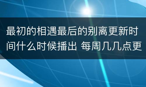 最初的相遇最后的别离更新时间什么时候播出 每周几几点更新几集